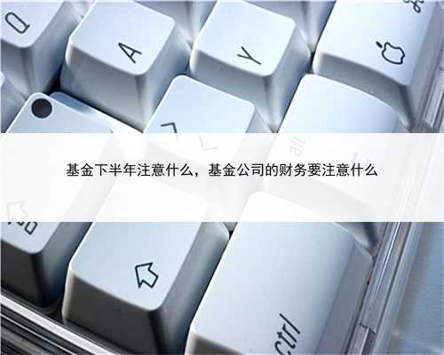 基金下半年注意什么，基金公司的财务要注意什么