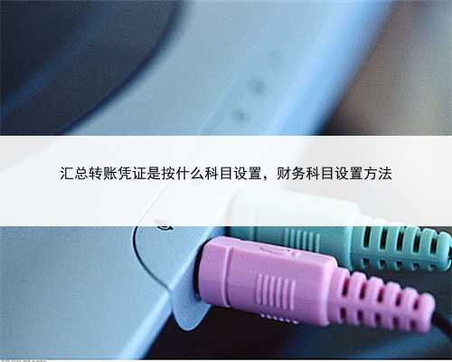 汇总转账凭证是按什么科目设置，财务科目设置方法