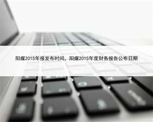 阳煤2015年报发布时间，阳煤2015年度财务报告公布日期