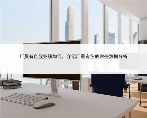 厂晨有色股业绩如何，介绍厂晨有色的财务数据分析