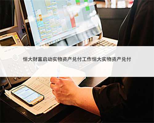 恒大财富启动实物资产兑付工作恒大实物资产兑付