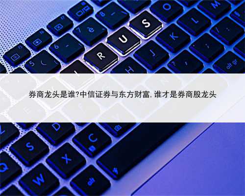 券商龙头是谁?中信证券与东方财富,谁才是券商股龙头