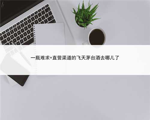 一瓶难求 直营渠道的飞天茅台酒去哪儿了