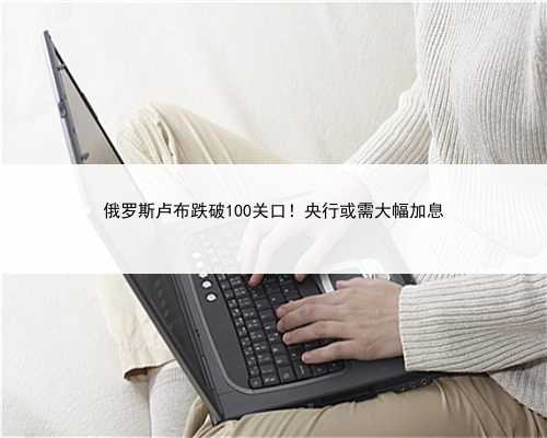 俄罗斯卢布跌破100关口！央行或需大幅加息