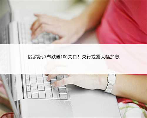 俄罗斯卢布跌破100关口！央行或需大幅加息