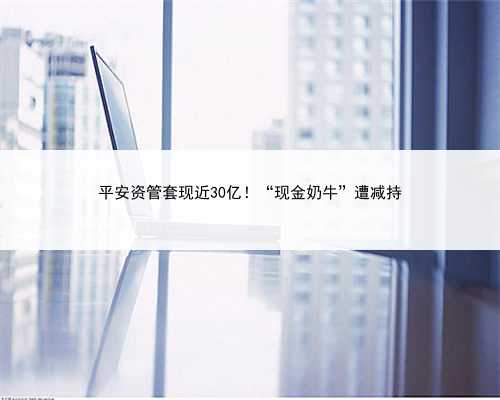 平安资管套现近30亿！“现金奶牛”遭减持