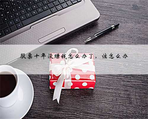 股票十年没赚钱怎么办了，该怎么办