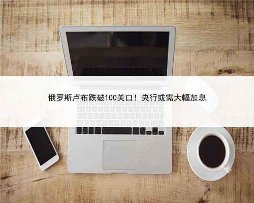 俄罗斯卢布跌破100关口！央行或需大幅加息