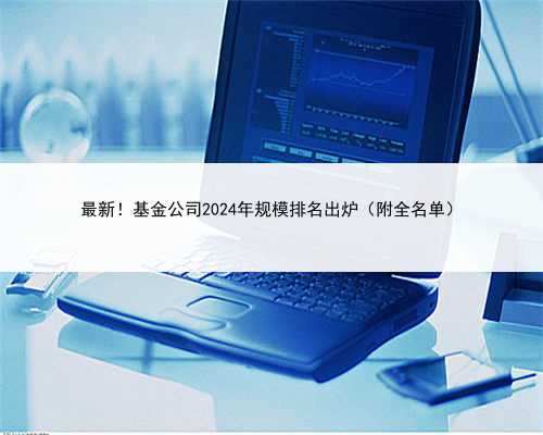 最新！基金公司2024年规模排名出炉（附全名单）