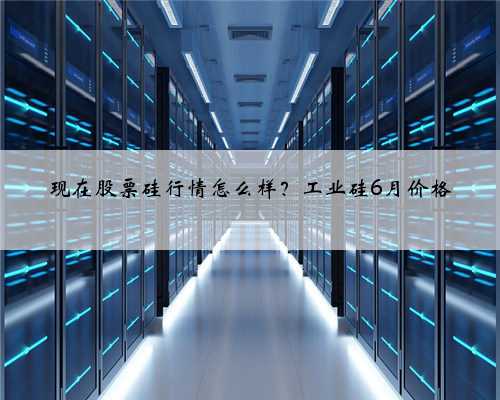 现在股票硅行情怎么样？工业硅6月价格