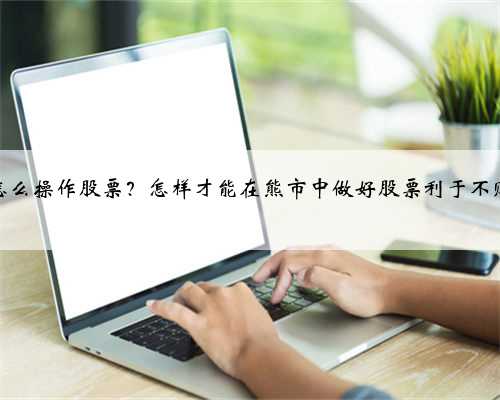 胸市怎么操作股票？怎样才能在熊市中做好股票利于不败之地