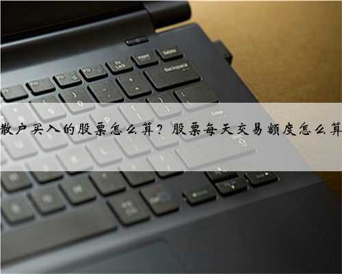 散户买入的股票怎么算？股票每天交易额度怎么算