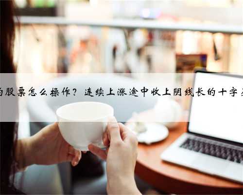 十字星后的股票怎么操作？连续上涨途中收上阴线长的十字星后市如何