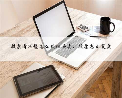 股票看不懂怎么处理买卖，股票怎么复盘