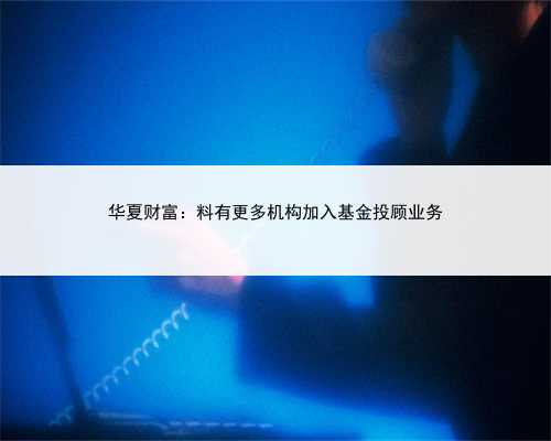 华夏财富：料有更多机构加入基金投顾业务