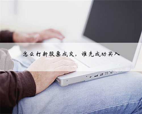 怎么打新股票成交，谁先成功买入