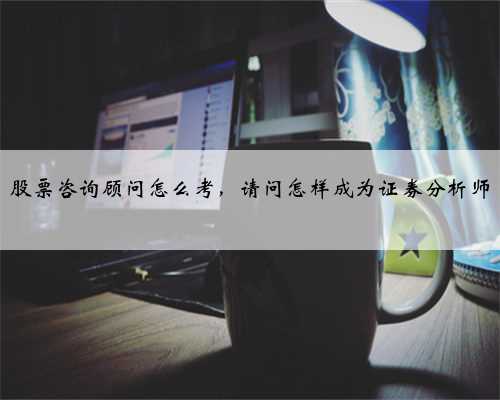 股票咨询顾问怎么考，请问怎样成为证券分析师