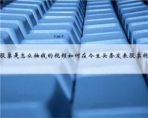 买股票是怎么抽钱的视频如何在今生头条发表股票视频