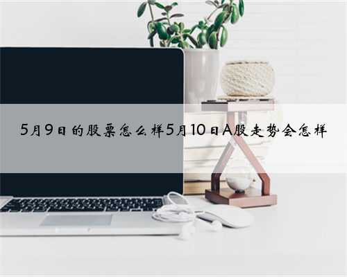 5月9日的股票怎么样5月10日A股走势会怎样
