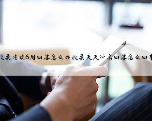 股票连续6周回落怎么办股票天天冲高回落怎么回事