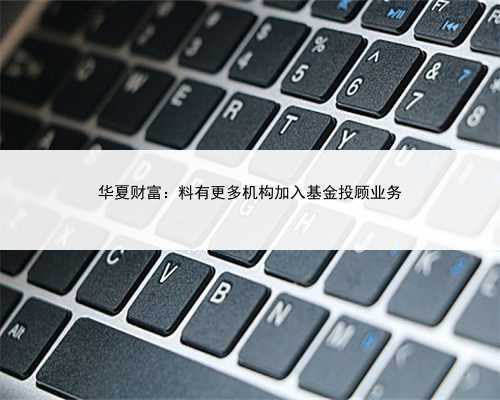 华夏财富：料有更多机构加入基金投顾业务