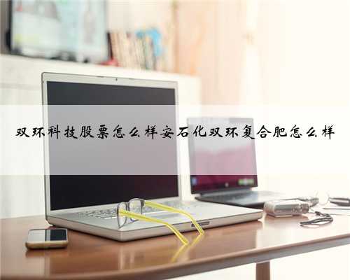 双环科技股票怎么样安石化双环复合肥怎么样