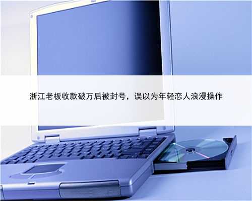浙江老板收款破万后被封号，误以为年轻恋人浪漫操作