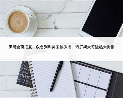 伊朗全面报复：以色列和美国被胖揍，俄罗斯大哥竖起大拇指