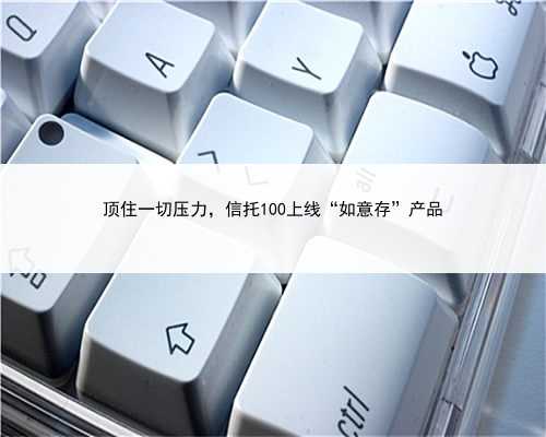 顶住一切压力，信托100上线“如意存”产品