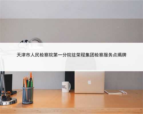 天津市人民检察院第一分院驻荣程集团检察服务点揭牌