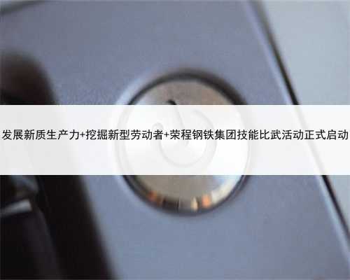 发展新质生产力 挖掘新型劳动者 荣程钢铁集团技能比武活动正式启动