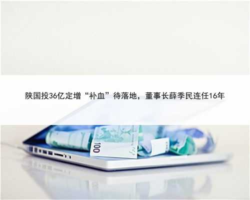 陕国投36亿定增“补血”待落地，董事长薛季民连任16年