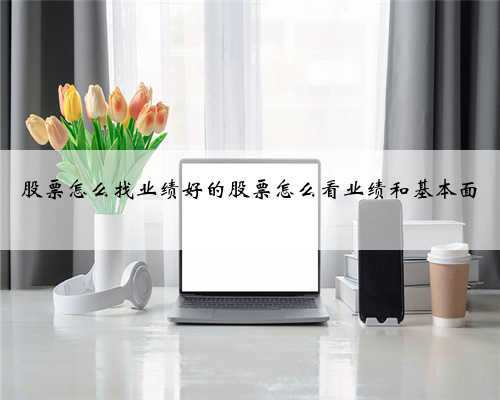 股票怎么找业绩好的股票怎么看业绩和基本面