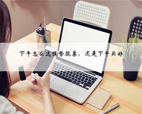 下午怎么选强势股票，还是下午买好