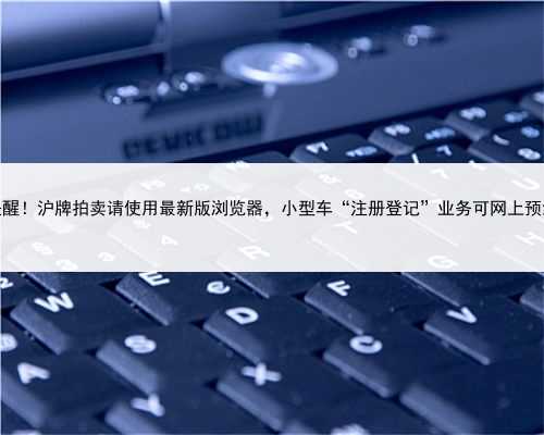 提醒！沪牌拍卖请使用最新版浏览器，小型车“注册登记”业务可网上预约
