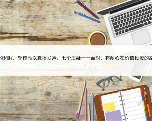 “震惊后”的和解，邬传雁以直播发声：七个质疑一一面对，将耐心在价值投资