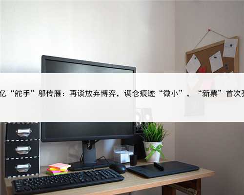 400亿“舵手”邬传雁：再谈放弃博弈，调仓痕迹“微小”，“新票”首次亮相