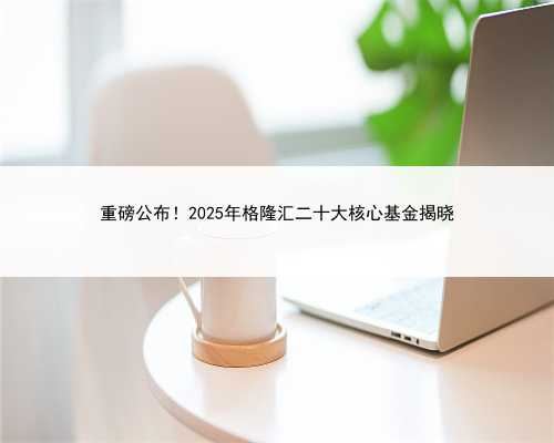 重磅公布！2025年格隆汇二十大核心基金揭晓
