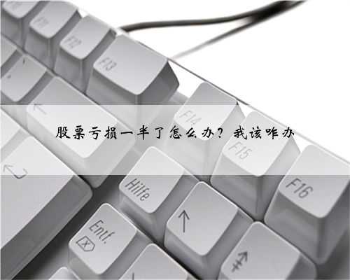 股票亏损一半了怎么办？我该咋办