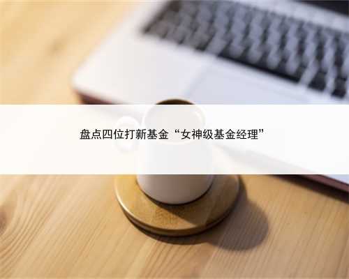 盘点四位打新基金“女神级基金经理”