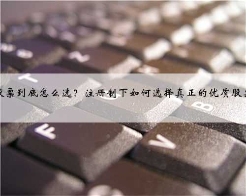 股票到底怎么选？注册制下如何选择真正的优质股票