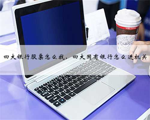 四大银行股票怎么找，四大国有银行怎么进机关