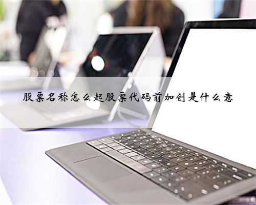股票名称怎么起股票代码前加创是什么意