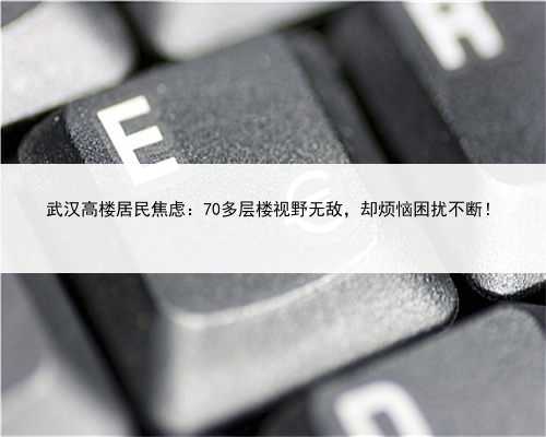 武汉高楼居民焦虑：70多层楼视野无敌，却烦恼困扰不断！