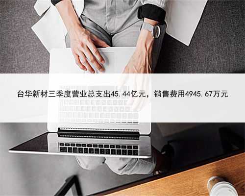 台华新材三季度营业总支出45.44亿元，销售费用4945.67万元