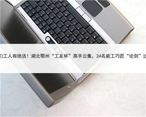 咱们工人有绝活！湖北鄂州“工友杯”高手云集，24名能工巧匠“论剑”过招