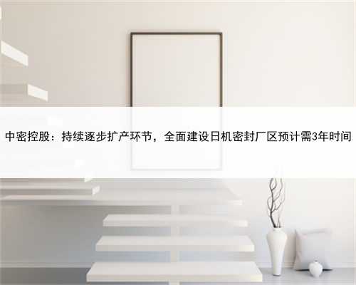 中密控股：持续逐步扩产环节，全面建设日机密封厂区预计需3年时间