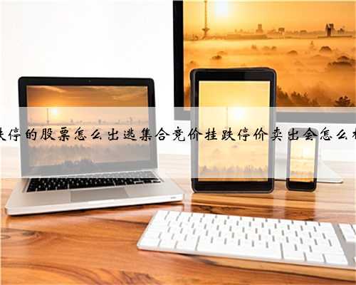跌停的股票怎么出逃集合竞价挂跌停价卖出会怎么样