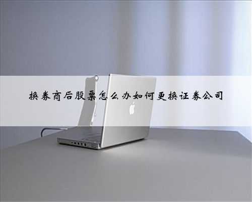 换券商后股票怎么办如何更换证券公司