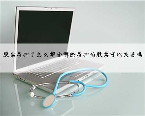 股票质押了怎么解除解除质押的股票可以交易吗